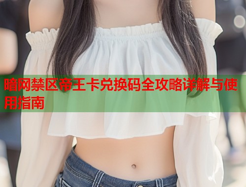 暗网禁区帝王卡兑换码全攻略详解与使用指南