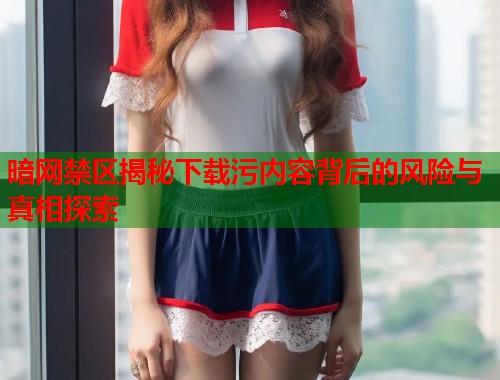 暗网禁区揭秘下载污内容背后的风险与真相探索