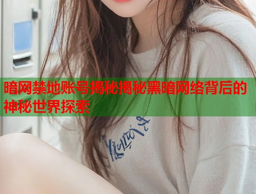 暗网禁地账号揭秘揭秘黑暗网络背后的神秘世界探索
