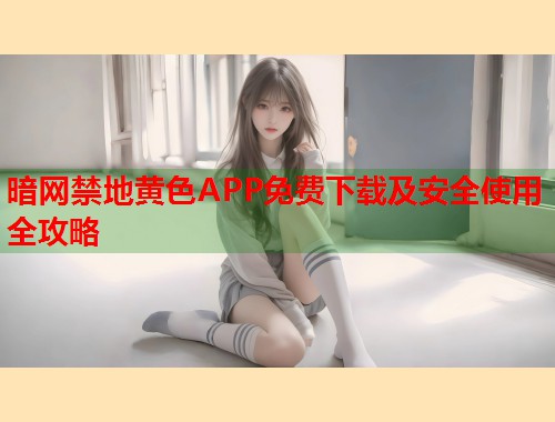 暗网禁地黄色APP免费下载及安全使用全攻略
