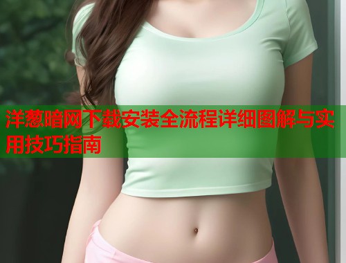 洋葱暗网下载安装全流程详细图解与实用技巧指南