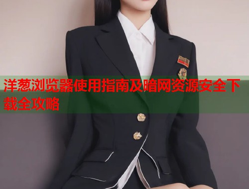洋葱浏览器使用指南及暗网资源安全下载全攻略