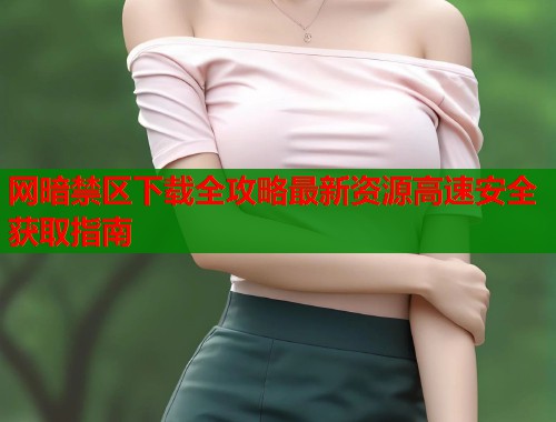 网暗禁区下载全攻略最新资源高速安全获取指南