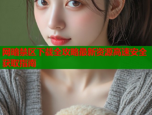 网暗禁区下载全攻略最新资源高速安全获取指南  第2张