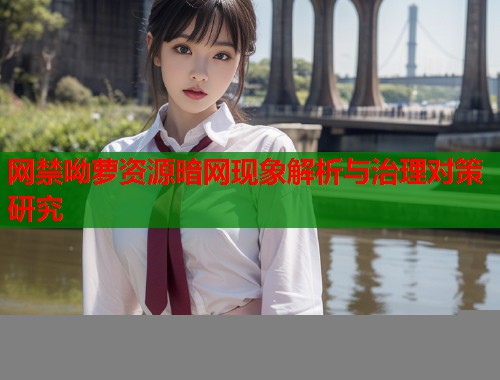 网禁呦萝资源暗网现象解析与治理对策研究