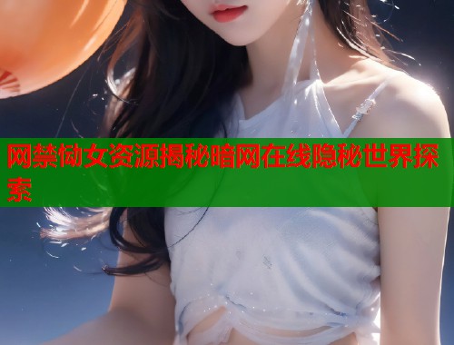 网禁恸女资源揭秘暗网在线隐秘世界探索