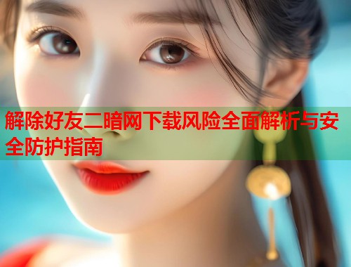 解除好友二暗网下载风险全面解析与安全防护指南